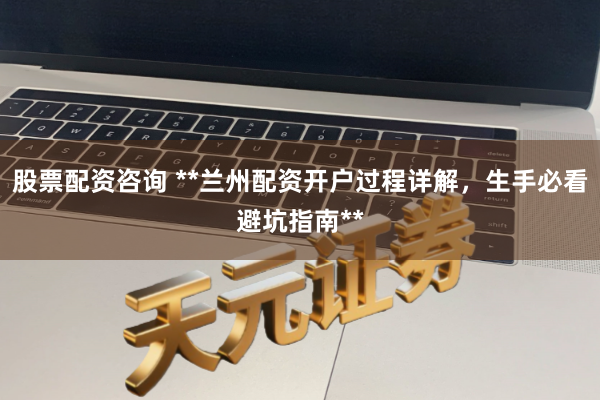 股票配资咨询 **兰州配资开户过程详解，生手必看避坑指南**
