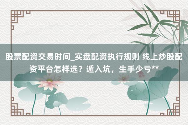 股票配资交易时间_实盘配资执行规则 线上炒股配资平台怎样选？遁入坑，生手少亏**