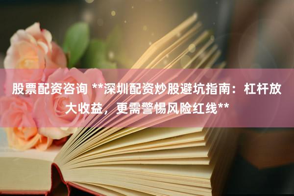 股票配资咨询 **深圳配资炒股避坑指南：杠杆放大收益，更需警惕风险红线**