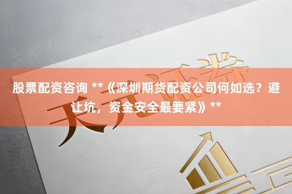 股票配资咨询 **《深圳期货配资公司何如选？避让坑，资金安全最要紧》**