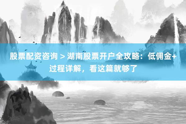 股票配资咨询 > 湖南股票开户全攻略：低佣金+过程详解，看这篇就够了