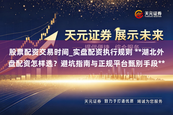 股票配资交易时间_实盘配资执行规则 **湖北外盘配资怎样选？避坑指南与正规平台甄别手段**