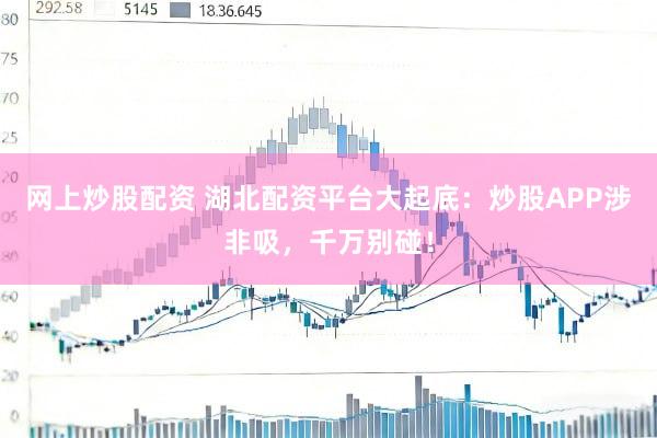 网上炒股配资 湖北配资平台大起底：炒股APP涉非吸，千万别碰！