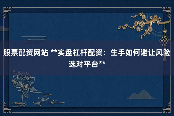 股票配资网站 **实盘杠杆配资：生手如何避让风险选对平台**