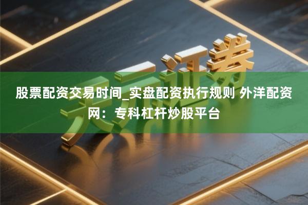 股票配资交易时间_实盘配资执行规则 外洋配资网：专科杠杆炒股平台