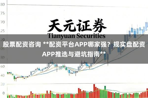 股票配资咨询 **配资平台APP哪家强？规实盘配资APP推选与避坑指南**