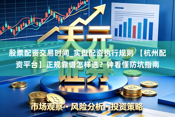 股票配资交易时间_实盘配资执行规则 【杭州配资平台】正规靠谱怎样选？钟看懂防坑指南