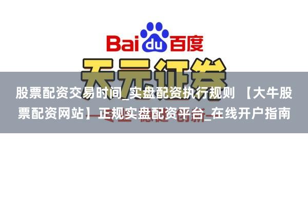 股票配资交易时间_实盘配资执行规则 【大牛股票配资网站】正规实盘配资平台_在线开户指南