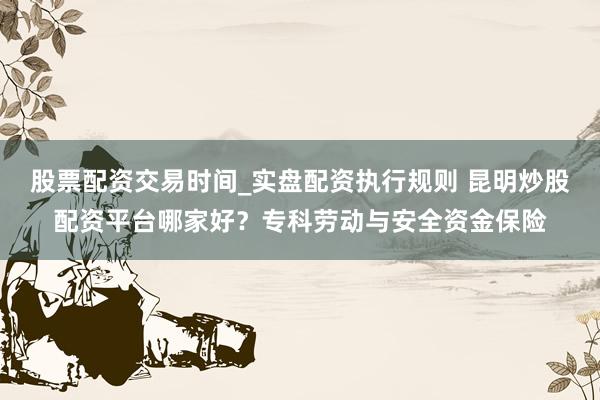 股票配资交易时间_实盘配资执行规则 昆明炒股配资平台哪家好？专科劳动与安全资金保险